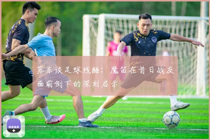 苏东谈足球残酷：魔笛在昔日战友面前倒下的深刻启示