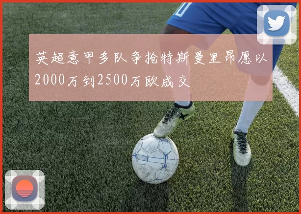英超意甲多队争抢特斯曼里昂愿以2000万到2500万欧成交