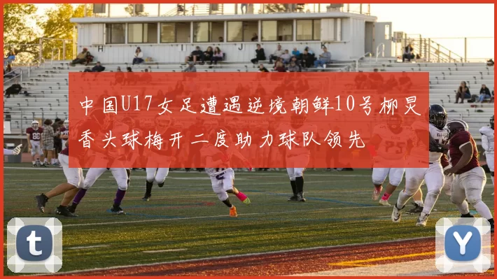 中国U17女足遭遇逆境朝鲜10号柳炅香头球梅开二度助力球队领先