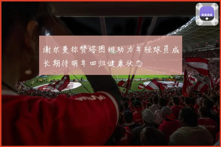 谢尔曼称赞塔图姆助力年轻球员成长期待明年回归健康状态