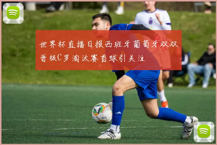 世界杯直播日报西班牙葡萄牙双双晋级C罗淘汰赛首球引关注