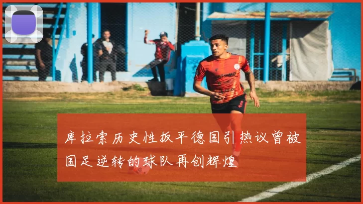 库拉索历史性扳平德国引热议曾被国足逆转的球队再创辉煌
