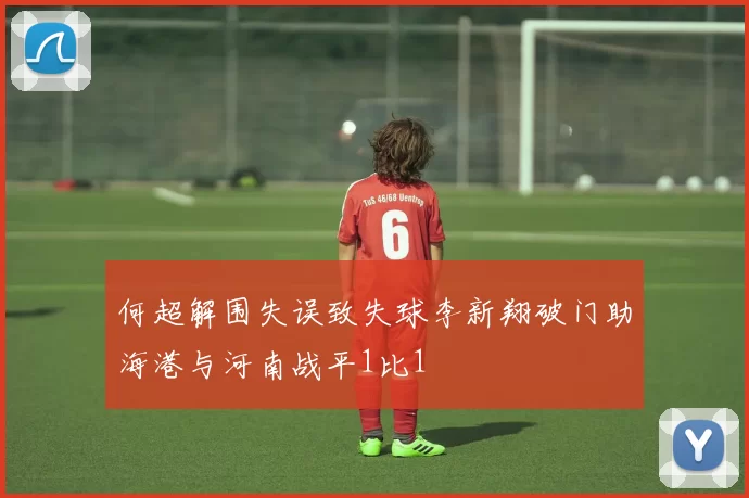 何超解围失误致失球李新翔破门助海港与河南战平1比1