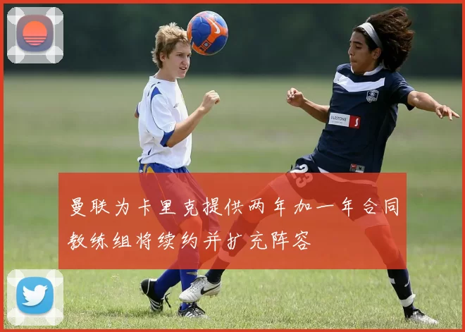 曼联为卡里克提供两年加一年合同教练组将续约并扩充阵容