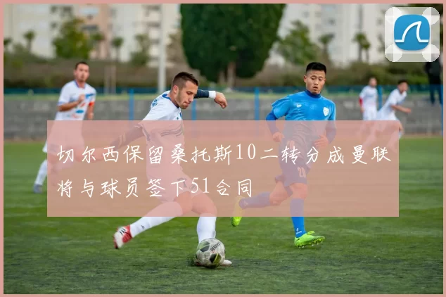 切尔西保留桑托斯10二转分成曼联将与球员签下51合同