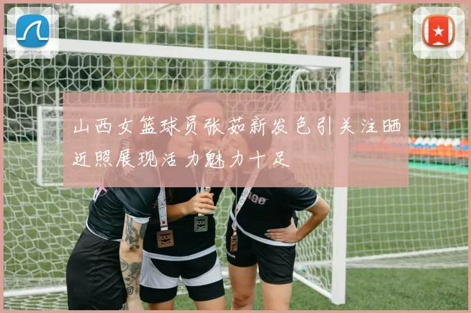 山西女篮球员张茹新发色引关注晒近照展现活力魅力十足