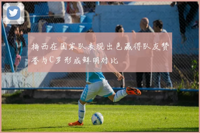 梅西在国家队表现出色赢得队友赞誉与C罗形成鲜明对比