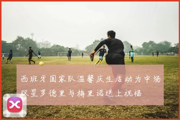 西班牙国家队温馨庆生活动为中场双星罗德里与梅里诺送上祝福