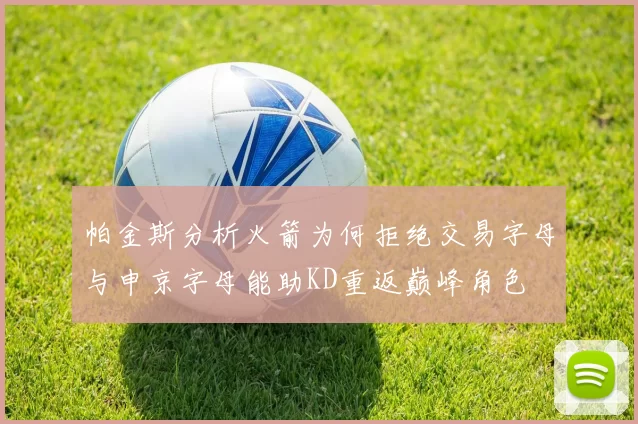 帕金斯分析火箭为何拒绝交易字母与申京字母能助KD重返巅峰角色