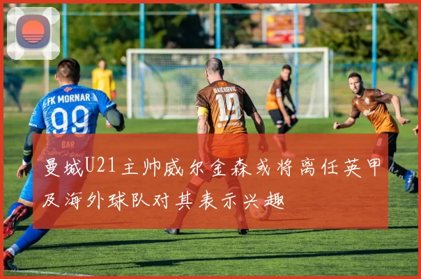 曼城U21主帅威尔金森或将离任英甲及海外球队对其表示兴趣