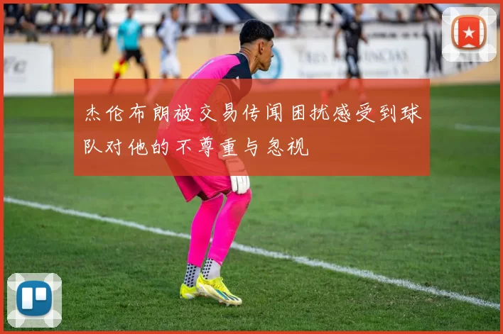 杰伦布朗被交易传闻困扰感受到球队对他的不尊重与忽视