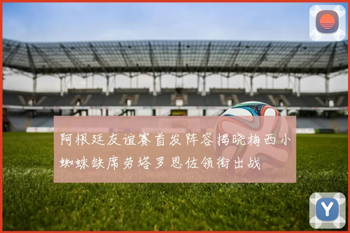 阿根廷友谊赛首发阵容揭晓梅西小蜘蛛缺席劳塔罗恩佐领衔出战