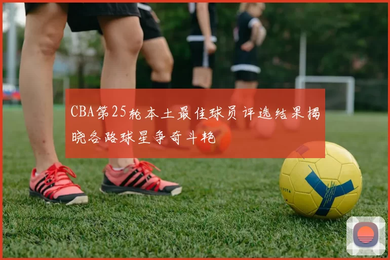 CBA第25轮本土最佳球员评选结果揭晓各路球星争奇斗艳