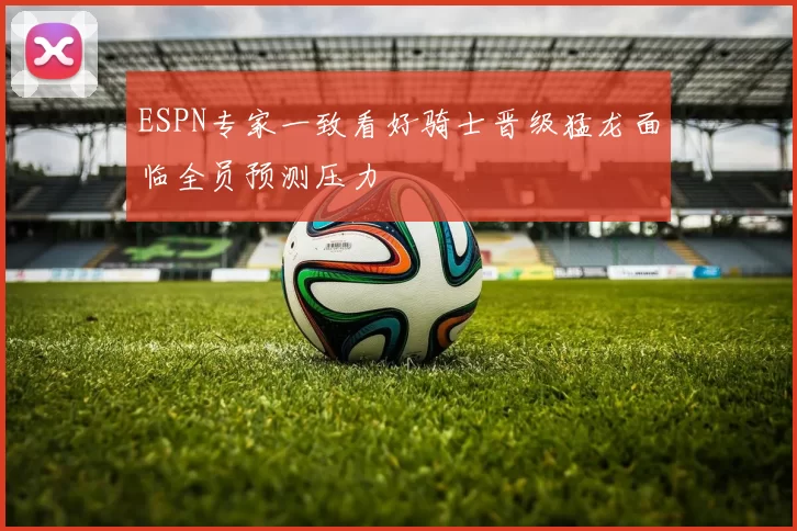 ESPN专家一致看好骑士晋级猛龙面临全员预测压力