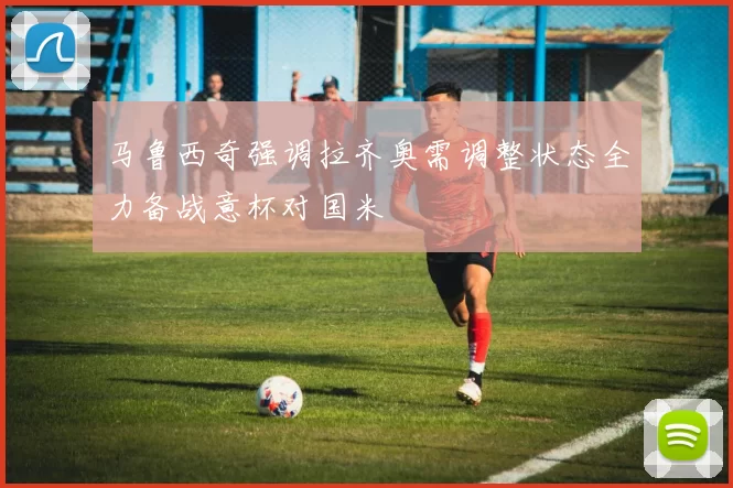 马鲁西奇强调拉齐奥需调整状态全力备战意杯对国米