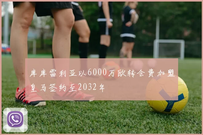 库库雷利亚以6000万欧转会费加盟皇马签约至2032年
