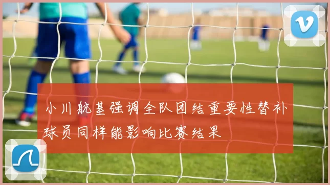 小川航基强调全队团结重要性替补球员同样能影响比赛结果