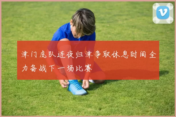 津门虎队连夜归津争取休息时间全力备战下一场比赛