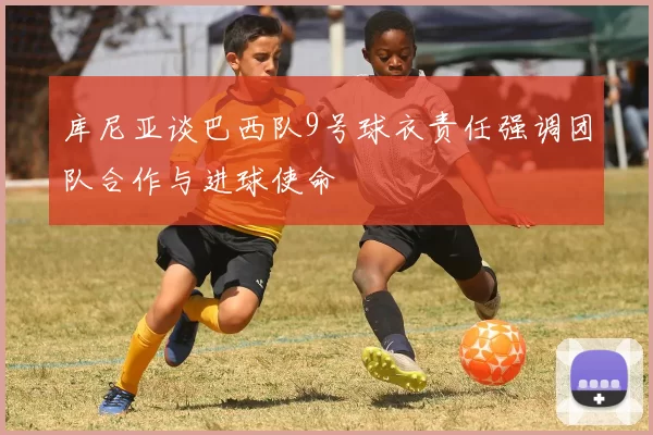 库尼亚谈巴西队9号球衣责任强调团队合作与进球使命