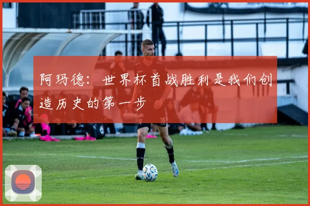 阿玛德：世界杯首战胜利是我们创造历史的第一步
