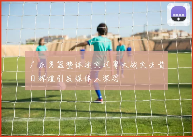 广东男篮整体迷失辽粤大战失去昔日辉煌引发媒体人深思
