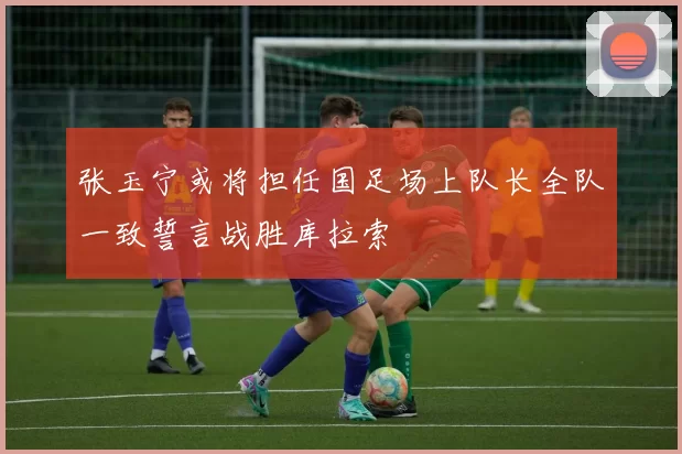 张玉宁或将担任国足场上队长全队一致誓言战胜库拉索