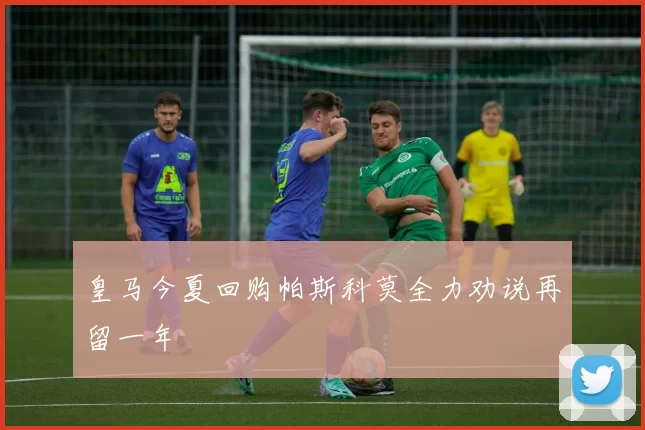 皇马今夏回购帕斯科莫全力劝说再留一年