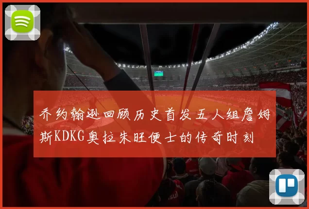 乔约翰逊回顾历史首发五人组詹姆斯KDKG奥拉朱旺便士的传奇时刻