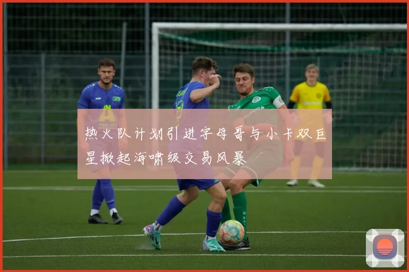 热火队计划引进字母哥与小卡双巨星掀起海啸级交易风暴