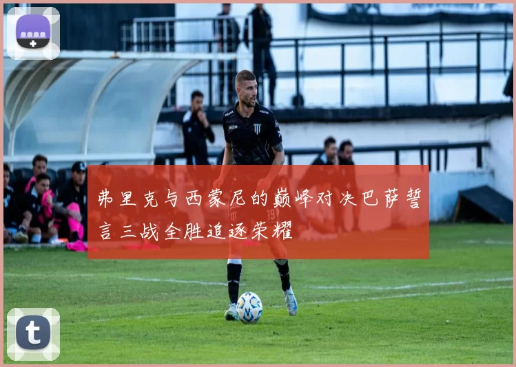 弗里克与西蒙尼的巅峰对决巴萨誓言三战全胜追逐荣耀