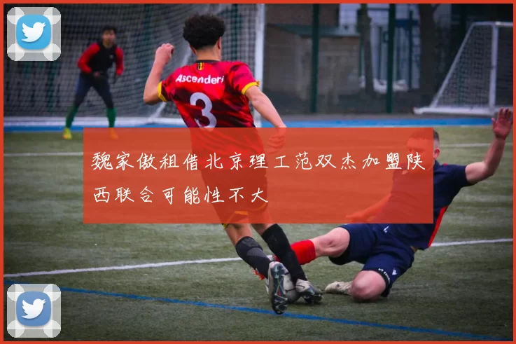 魏家傲租借北京理工范双杰加盟陕西联合可能性不大