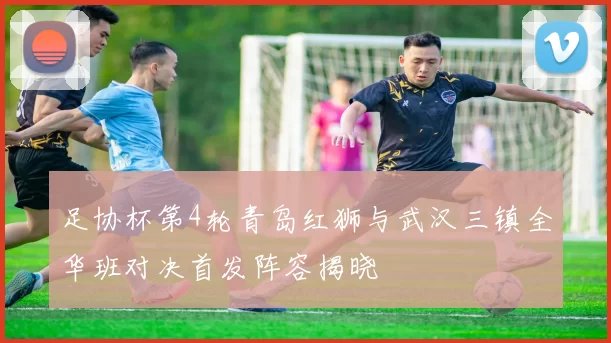足协杯第4轮青岛红狮与武汉三镇全华班对决首发阵容揭晓