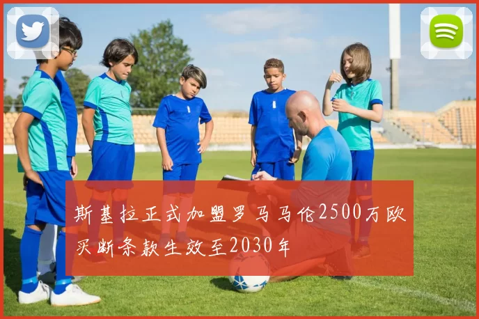 斯基拉正式加盟罗马马伦2500万欧买断条款生效至2030年