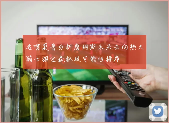 名嘴夏普分析詹姆斯未来去向热火骑士掘金森林狼可能性排序