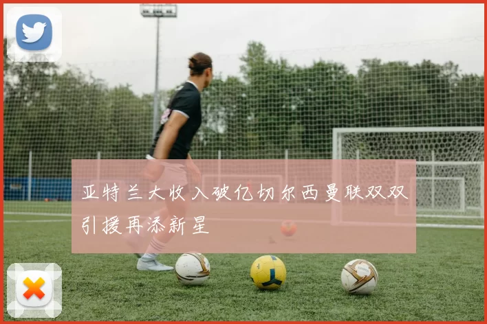 亚特兰大收入破亿切尔西曼联双双引援再添新星