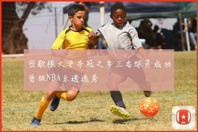 密歇根大学夺冠之年三名球员成功晋级NBA乐透选秀