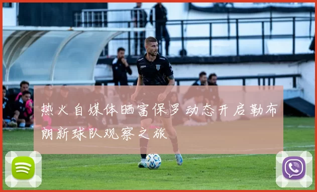 热火自媒体晒富保罗动态开启勒布朗新球队观察之旅