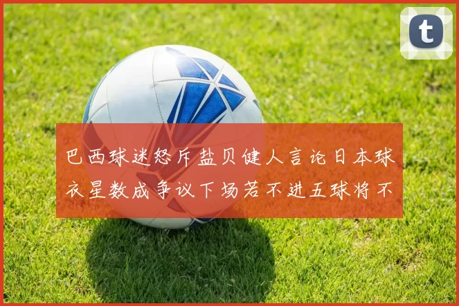 巴西球迷怒斥盐贝健人言论日本球衣星数成争议下场若不进五球将不庆祝