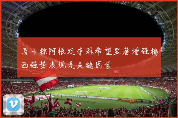 马卡称阿根廷夺冠希望显著增强梅西强势表现是关键因素