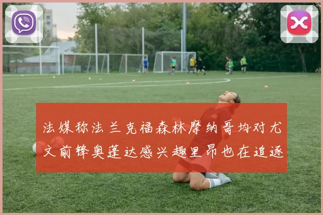 法媒称法兰克福森林摩纳哥均对尤文前锋奥蓬达感兴趣里昂也在追逐他