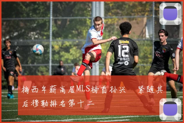 梅西年薪高居MLS榜首孙兴慜紧随其后穆勒排名第十二